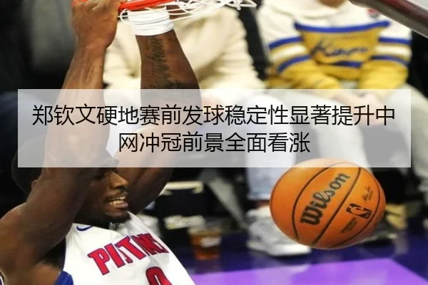 郑钦文硬地赛前发球稳定性显著提升中网冲冠前景全面看涨